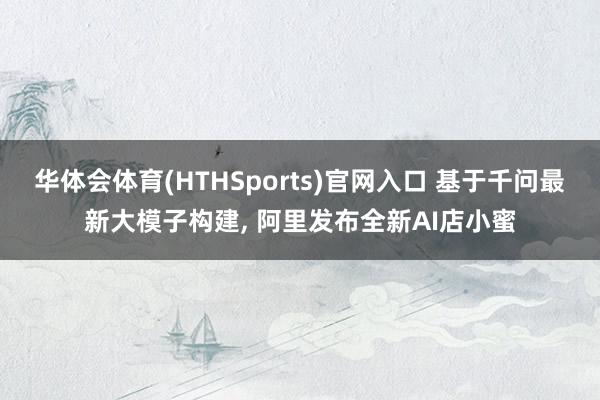 华体会体育(HTHSports)官网入口 基于千问最新大模子构建， 阿里发布全新AI店小蜜