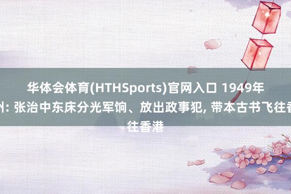 华体会体育(HTHSports)官网入口 1949年兰州: 张治中东床分光军饷、放出政事犯, 带本古书飞往香港