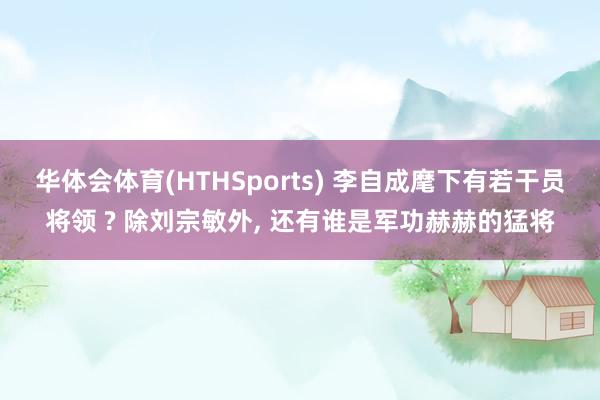 华体会体育(HTHSports) 李自成麾下有若干员将领 ? 除刘宗敏外, 还有谁是军功赫赫的猛将