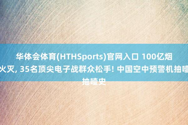 华体会体育(HTHSports)官网入口 100亿烟消火灭， 35名顶尖电子战群众松手! 中国空中预警机抽噎史