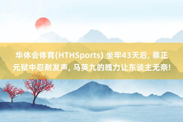 华体会体育(HTHSports) 坐牢43天后， 蔡正元狱中忍耐发声， 马英九的魄力让东谈主无奈!