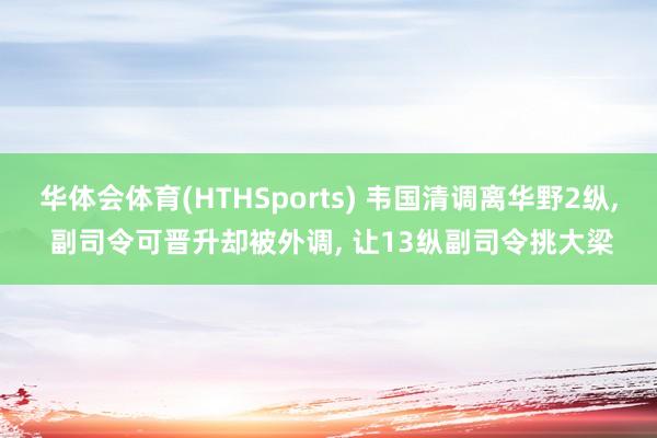 华体会体育(HTHSports) 韦国清调离华野2纵， 副司令可晋升却被外调， 让13纵副司令挑大梁
