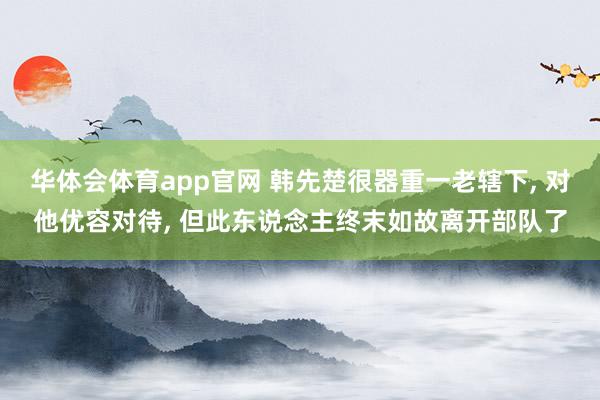 华体会体育app官网 韩先楚很器重一老辖下， 对他优容对待， 但此东说念主终末如故离开部队了