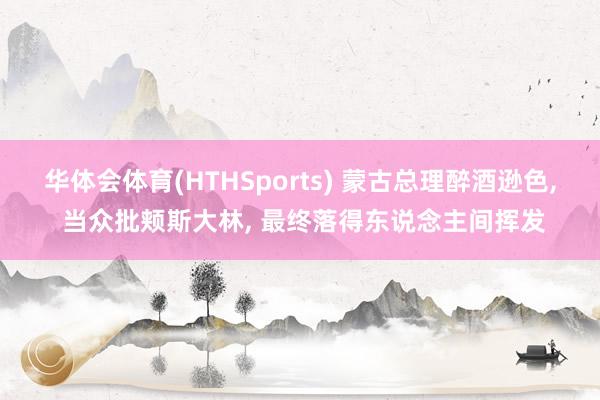 华体会体育(HTHSports) 蒙古总理醉酒逊色， 当众批颊斯大林， 最终落得东说念主间挥发
