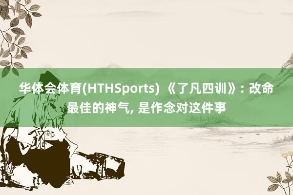 华体会体育(HTHSports) 《了凡四训》: 改命最佳的神气， 是作念对这件事