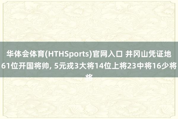 华体会体育(HTHSports)官网入口 井冈山凭证地61位开国将帅， 5元戎3大将14位上将23中将16少将