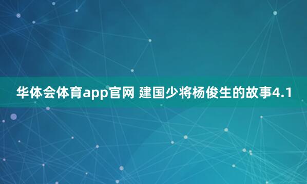华体会体育app官网 建国少将杨俊生的故事4.1