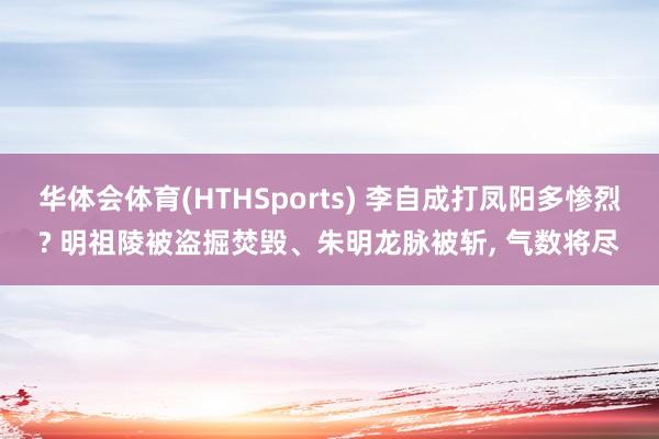 华体会体育(HTHSports) 李自成打凤阳多惨烈? 明祖陵被盗掘焚毁、朱明龙脉被斩, 气数将尽