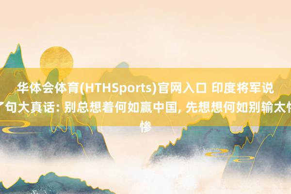 华体会体育(HTHSports)官网入口 印度将军说了句大真话: 别总想着何如赢中国， 先想想何如别输太惨