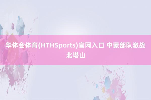 华体会体育(HTHSports)官网入口 中蒙部队激战北塔山