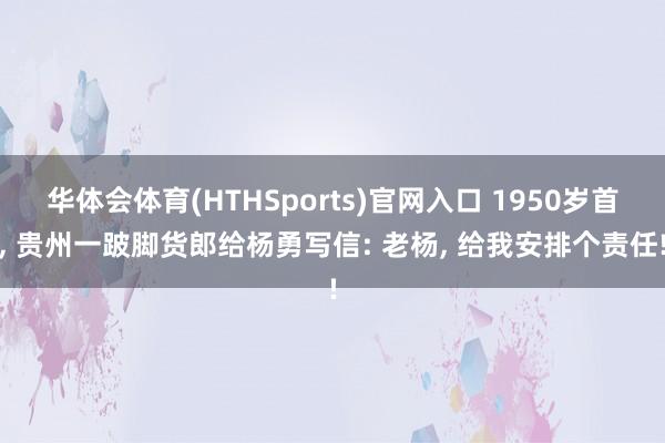 华体会体育(HTHSports)官网入口 1950岁首， 贵州一跛脚货郎给杨勇写信: 老杨， 给我安排个责任!