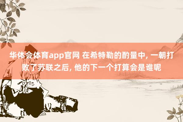华体会体育app官网 在希特勒的酌量中， 一朝打败了苏联之后， 他的下一个打算会是谁呢
