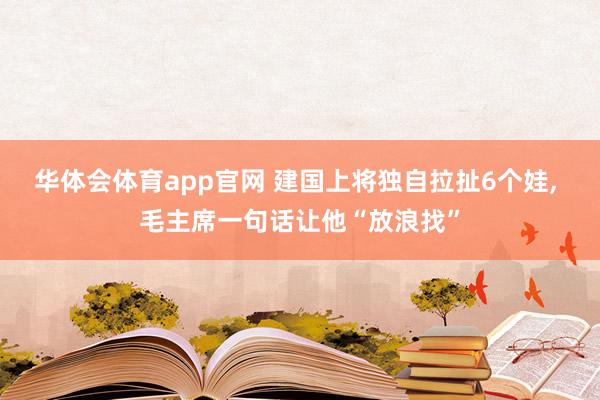 华体会体育app官网 建国上将独自拉扯6个娃， 毛主席一句话让他“放浪找”
