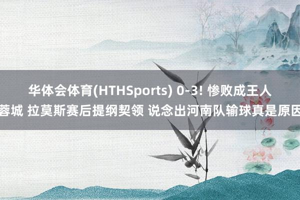 华体会体育(HTHSports) 0-3! 惨败成王人蓉城 拉莫斯赛后提纲契领 说念出河南队输球真是原因
