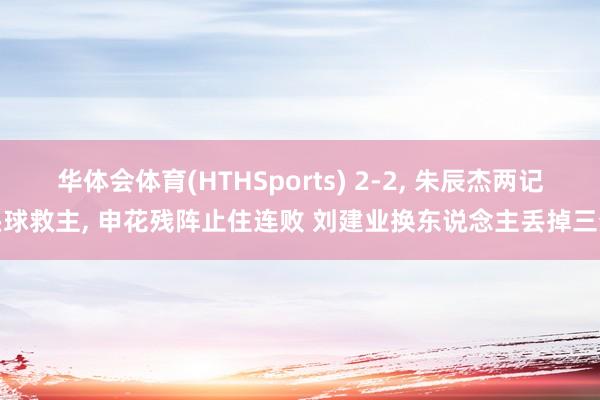 华体会体育(HTHSports) 2-2， 朱辰杰两记头球救主， 申花残阵止住连败 刘建业换东说念主丢掉三分