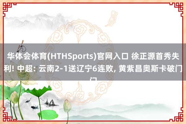 华体会体育(HTHSports)官网入口 徐正源首秀失利! 中超: 云南2-1送辽宁6连败， 黄紫昌奥斯卡破门
