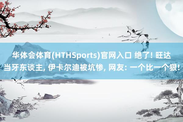 华体会体育(HTHSports)官网入口 绝了! 旺达当牙东谈主， 伊卡尔迪被坑惨， 网友: 一个比一个狠!