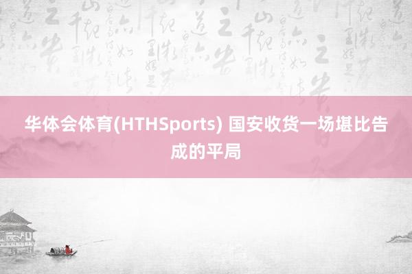 华体会体育(HTHSports) 国安收货一场堪比告成的平局