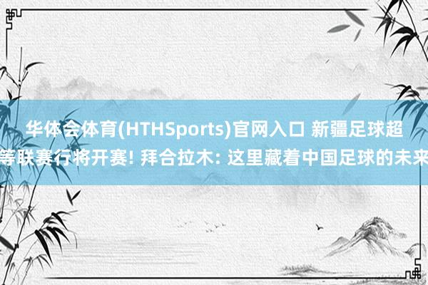 华体会体育(HTHSports)官网入口 新疆足球超等联赛行将开赛! 拜合拉木: 这里藏着中国足球的未来