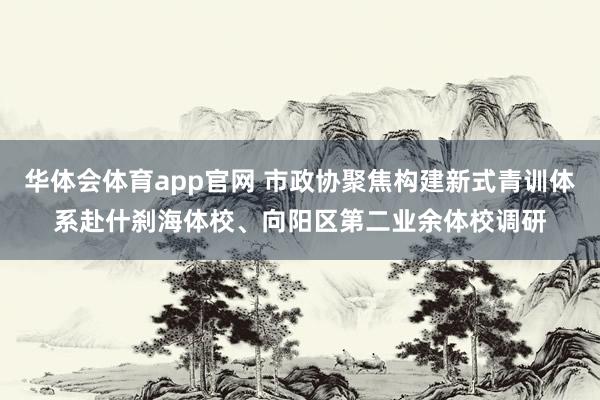 华体会体育app官网 市政协聚焦构建新式青训体系赴什刹海体校、向阳区第二业余体校调研