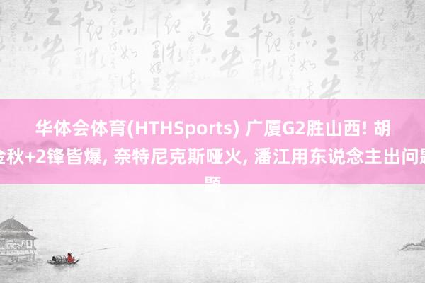 华体会体育(HTHSports) 广厦G2胜山西! 胡金秋+2锋皆爆， 奈特尼克斯哑火， 潘江用东说念主出问题