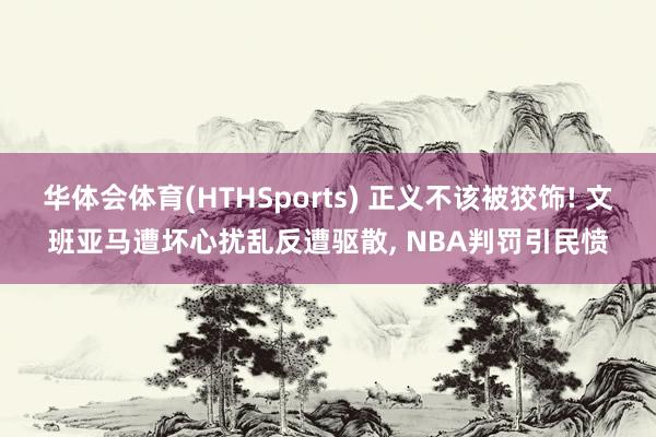 华体会体育(HTHSports) 正义不该被狡饰! 文班亚马遭坏心扰乱反遭驱散， NBA判罚引民愤