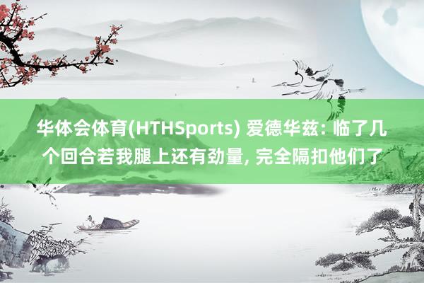 华体会体育(HTHSports) 爱德华兹: 临了几个回合若我腿上还有劲量， 完全隔扣他们了