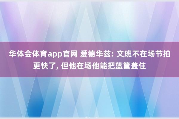 华体会体育app官网 爱德华兹: 文班不在场节拍更快了， 但他在场他能把篮筐盖住