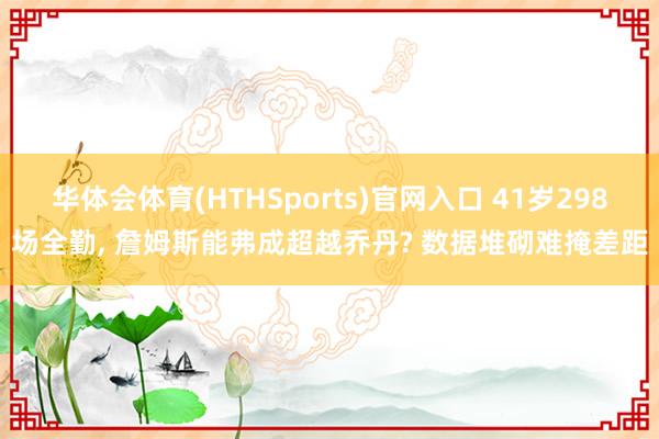华体会体育(HTHSports)官网入口 41岁298场全勤， 詹姆斯能弗成超越乔丹? 数据堆砌难掩差距
