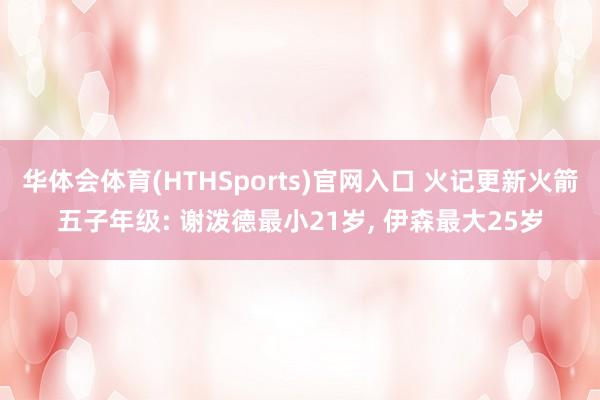 华体会体育(HTHSports)官网入口 火记更新火箭五子年级: 谢泼德最小21岁， 伊森最大25岁
