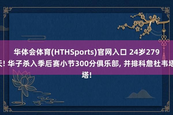 华体会体育(HTHSports)官网入口 24岁279天! 华子杀入季后赛小节300分俱乐部， 并排科詹杜韦塔!