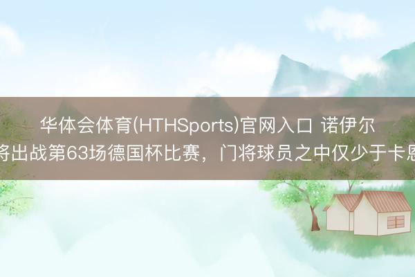 华体会体育(HTHSports)官网入口 诺伊尔将出战第63场德国杯比赛，门将球员之中仅少于卡恩