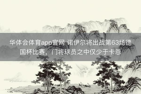 华体会体育app官网 诺伊尔将出战第63场德国杯比赛，门将球员之中仅少于卡恩