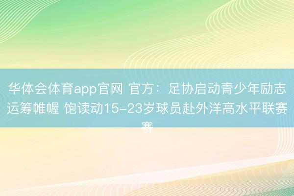 华体会体育app官网 官方：足协启动青少年励志运筹帷幄 饱读动15-23岁球员赴外洋高水平联赛