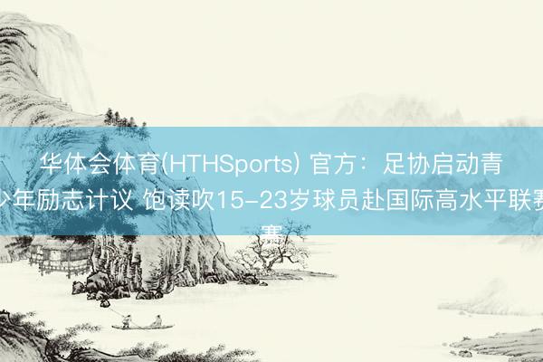 华体会体育(HTHSports) 官方：足协启动青少年励志计议 饱读吹15-23岁球员赴国际高水平联赛