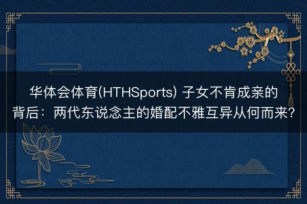 华体会体育(HTHSports) 子女不肯成亲的背后：两代东说念主的婚配不雅互异从何而来？