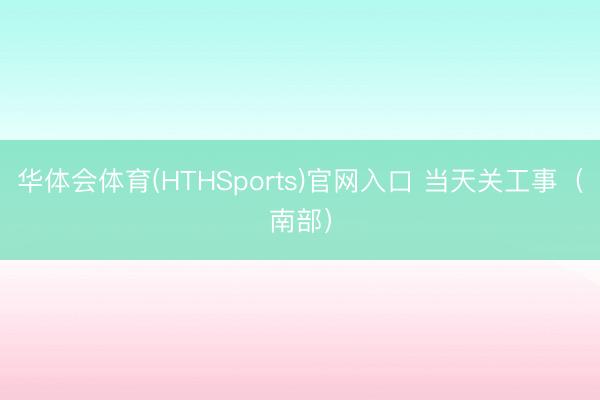 华体会体育(HTHSports)官网入口 当天关工事（南部）