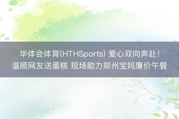 华体会体育(HTHSports) 爱心双向奔赴！温顺网友送蛋糕 现场助力郑州宝妈廉价午餐