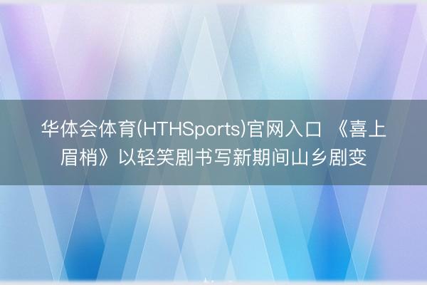 华体会体育(HTHSports)官网入口 《喜上眉梢》以轻笑剧书写新期间山乡剧变