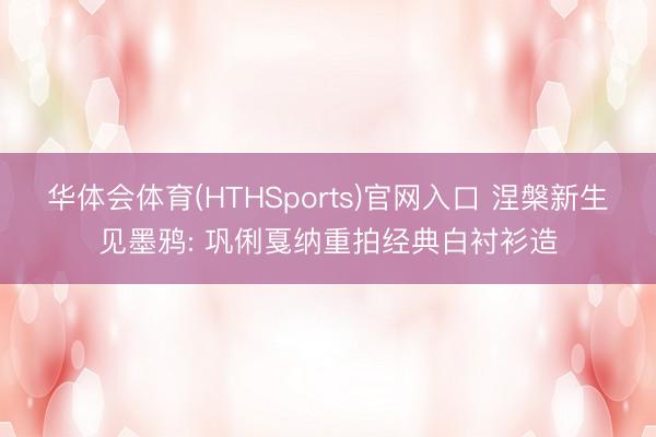 华体会体育(HTHSports)官网入口 涅槃新生见墨鸦: 巩俐戛纳重拍经典白衬衫造