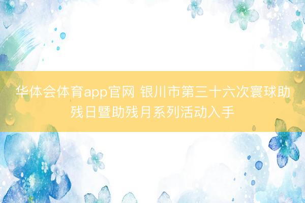 华体会体育app官网 银川市第三十六次寰球助残日暨助残月系列活动入手