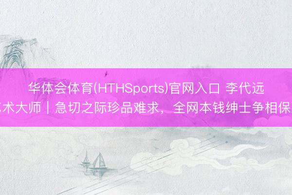 华体会体育(HTHSports)官网入口 李代远艺术大师｜急切之际珍品难求，全网本钱绅士争相保藏