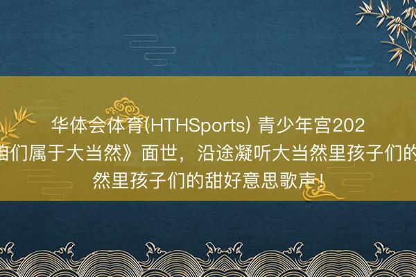 华体会体育(HTHSports) 青少年宫2026年MV作品《咱们属于大当然》面世，沿途凝听大当然里孩子们的甜好意思歌声！