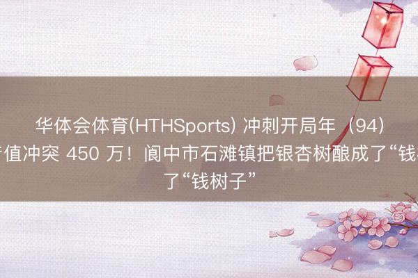 华体会体育(HTHSports) 冲刺开局年（94）| 年产值冲突 450 万！阆中市石滩镇把银杏树酿成了“钱树子”