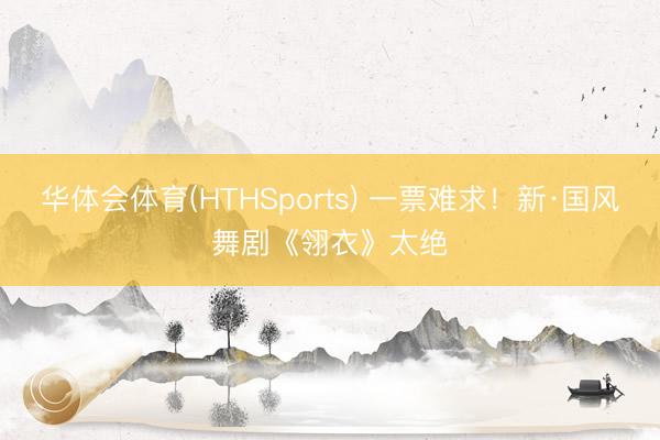 华体会体育(HTHSports) 一票难求！新·国风舞剧《翎衣》太绝