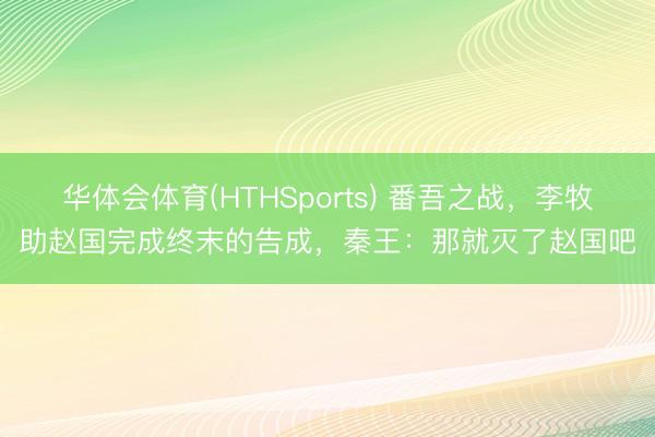 华体会体育(HTHSports) 番吾之战，李牧助赵国完成终末的告成，秦王：那就灭了赵国吧