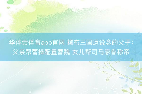 华体会体育app官网 摆布三国运说念的父子：父亲帮曹操配置曹魏 女儿帮司马家眷称帝