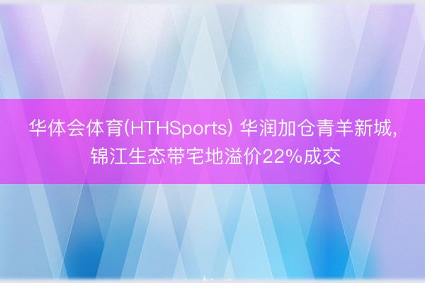 华体会体育(HTHSports) 华润加仓青羊新城， 锦江生态带宅地溢价22%成交