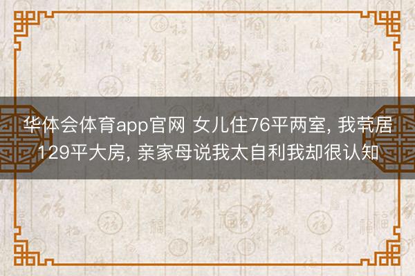 华体会体育app官网 女儿住76平两室, 我茕居129平大房, 亲家母说我太自利我却很认知