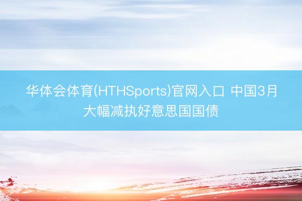 华体会体育(HTHSports)官网入口 中国3月大幅减执好意思国国债